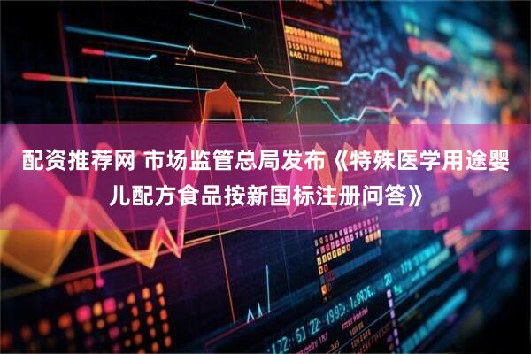 配资推荐网 市场监管总局发布《特殊医学用途婴儿配方食品按新国标注册问答》