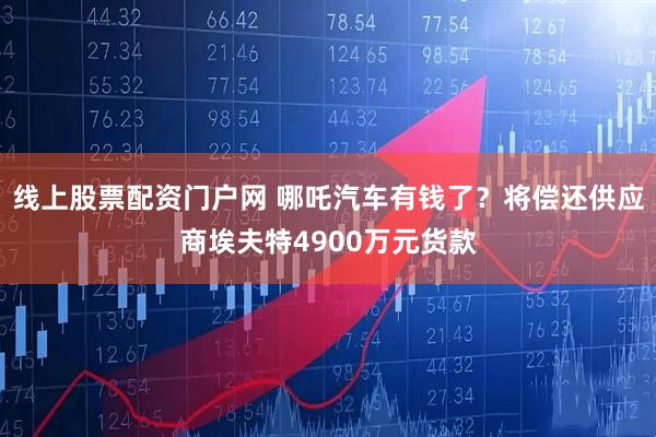 线上股票配资门户网 哪吒汽车有钱了？将偿还供应商埃夫特4900万元货款