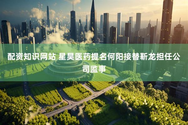 配资知识网站 星昊医药提名何阳接替靳龙担任公司监事