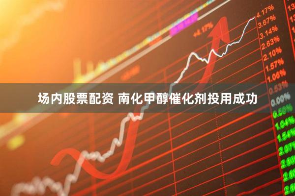场内股票配资 南化甲醇催化剂投用成功