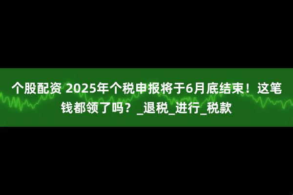 个股配资 2025年个税申报将于6月底结束！这笔钱都领了吗？_退税_进行_税款
