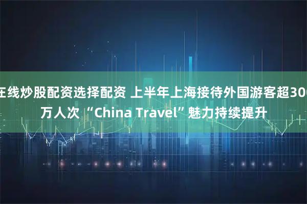在线炒股配资选择配资 上半年上海接待外国游客超300万人次 “China Travel”魅力持续提升