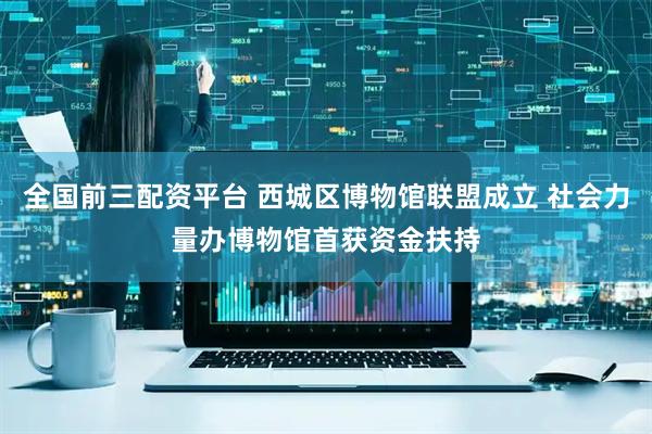 全国前三配资平台 西城区博物馆联盟成立 社会力量办博物馆首获资金扶持