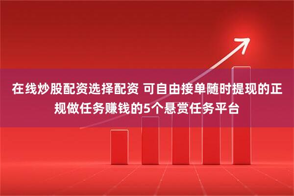 在线炒股配资选择配资 可自由接单随时提现的正规做任务赚钱的5个悬赏任务平台