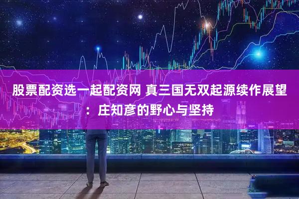 股票配资选一起配资网 真三国无双起源续作展望：庄知彦的野心与坚持