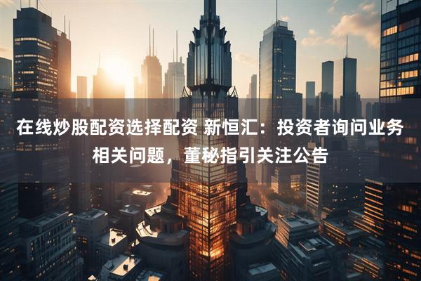 在线炒股配资选择配资 新恒汇：投资者询问业务相关问题，董秘指引关注公告