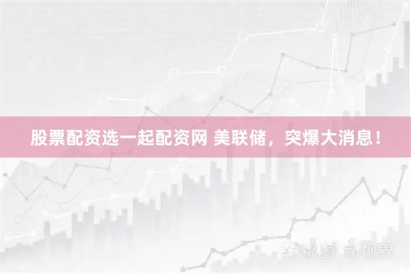 股票配资选一起配资网 美联储，突爆大消息！