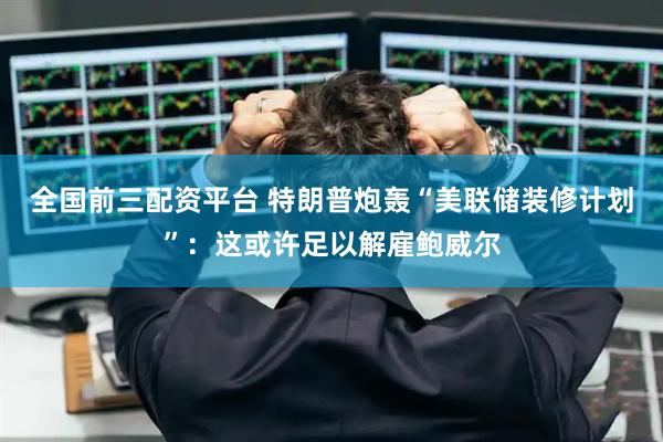 全国前三配资平台 特朗普炮轰“美联储装修计划”：这或许足以解雇鲍威尔