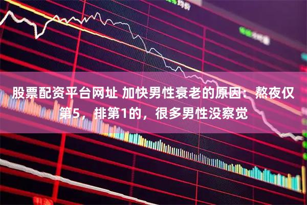 股票配资平台网址 加快男性衰老的原因：熬夜仅第5，排第1的，很多男性没察觉