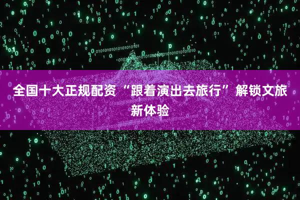 全国十大正规配资 “跟着演出去旅行” 解锁文旅新体验