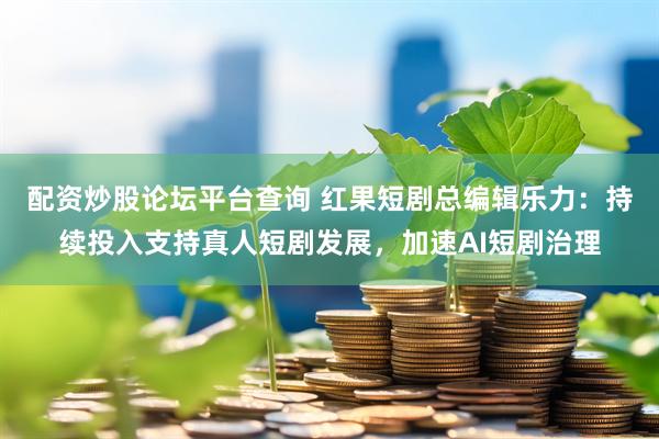 配资炒股论坛平台查询 红果短剧总编辑乐力：持续投入支持真人短剧发展，加速AI短剧治理
