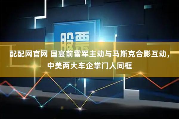 配配网官网 国宴前雷军主动与马斯克合影互动，中美两大车企掌门人同框