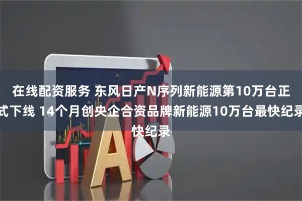 在线配资服务 东风日产N序列新能源第10万台正式下线 14个月创央企合资品牌新能源10万台最快纪录