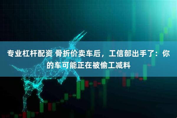 专业杠杆配资 骨折价卖车后，工信部出手了：你的车可能正在被偷工减料
