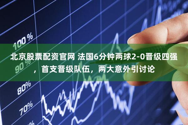 北京股票配资官网 法国6分钟两球2-0晋级四强，首支晋级队伍，两大意外引讨论