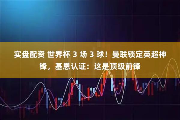 实盘配资 世界杯 3 场 3 球！曼联锁定英超神锋，基恩认证：这是顶级前锋