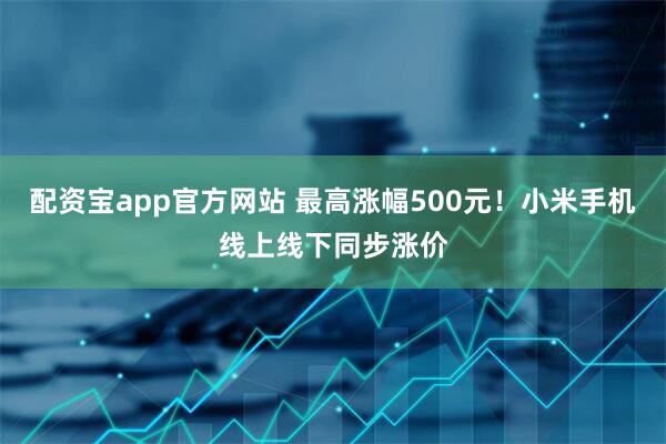 配资宝app官方网站 最高涨幅500元！小米手机线上线下同步涨价