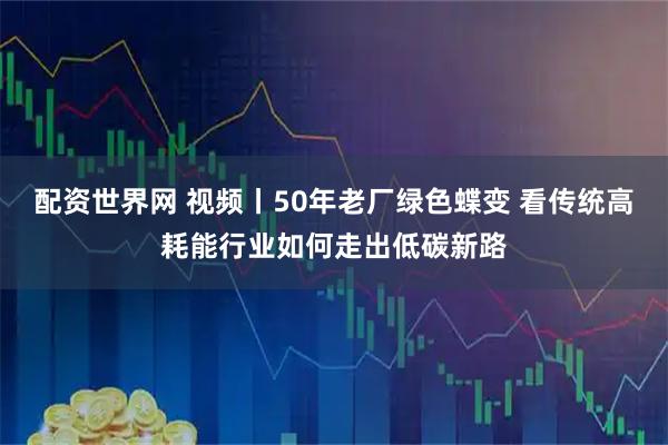 配资世界网 视频丨50年老厂绿色蝶变 看传统高耗能行业如何走出低碳新路