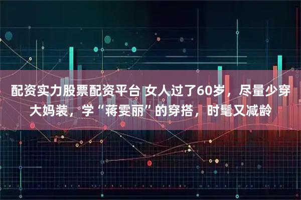 配资实力股票配资平台 女人过了60岁，尽量少穿大妈装，学“蒋雯丽”的穿搭，时髦又减龄
