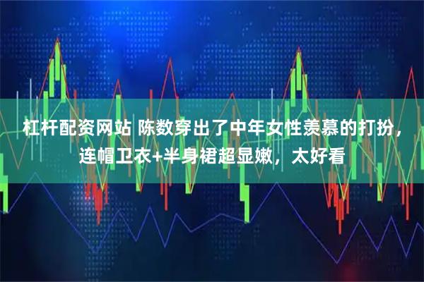 杠杆配资网站 陈数穿出了中年女性羡慕的打扮，连帽卫衣+半身裙超显嫩，太好看