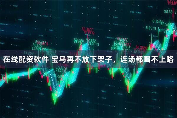 在线配资软件 宝马再不放下架子，连汤都喝不上咯