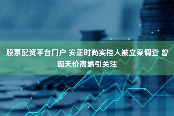 股票配资平台门户 安正时尚实控人被立案调查 曾因天价离婚引关注
