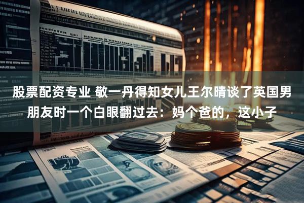 股票配资专业 敬一丹得知女儿王尔晴谈了英国男朋友时一个白眼翻过去：妈个爸的，这小子