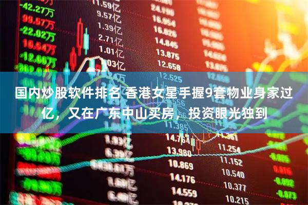 国内炒股软件排名 香港女星手握9套物业身家过亿，又在广东中山买房，投资眼光独到