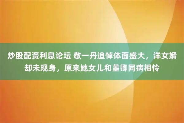 炒股配资利息论坛 敬一丹追悼体面盛大，洋女婿却未现身，原来她女儿和董卿同病相怜