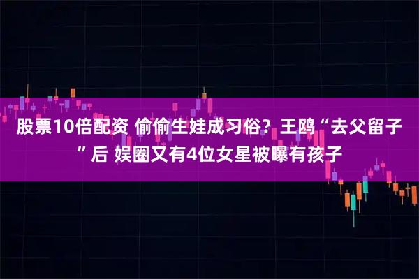 股票10倍配资 偷偷生娃成习俗？王鸥“去父留子”后 娱圈又有4位女星被曝有孩子